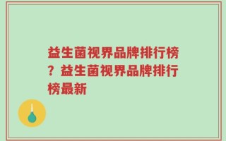 益生菌视界品牌排行榜？益生菌视界品牌排行榜最新