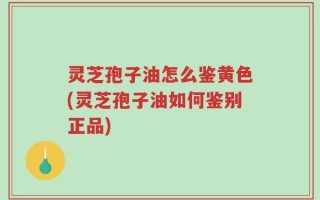灵芝孢子油怎么鉴黄色(灵芝孢子油如何鉴别正品)
