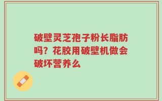 破壁灵芝孢子粉长脂肪吗？花胶用破壁机做会破坏营养么
