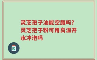 灵芝孢子油能空腹吗？灵芝孢子粉可用高温开水冲泡吗