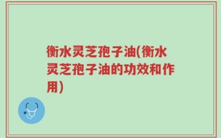 衡水灵芝孢子油(衡水灵芝孢子油的功效和作用)