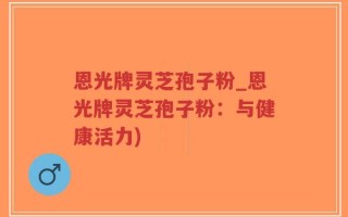 恩光牌灵芝孢子粉_恩光牌灵芝孢子粉：与健康活力)