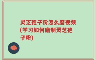 灵芝孢子粉怎么磨视频(学习如何磨制灵芝孢子粉)
