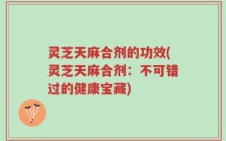 灵芝天麻合剂的功效(灵芝天麻合剂：不可错过的健康宝藏)