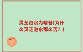 灵芝泡水为啥苦(为什么灵芝泡水那么苦？)