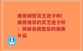 康德破壁灵芝孢子粉(康德推荐的灵芝孢子粉：突破自我壁垒的健康补品