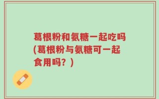 葛根粉和氨糖一起吃吗(葛根粉与氨糖可一起食用吗？)