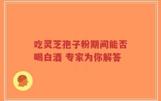 吃灵芝孢子粉期间能否喝白酒 专家为你解答