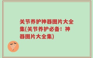 关节养护神器图片大全集(关节养护必备！神器图片大全集)