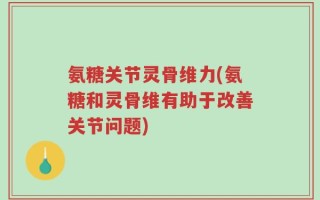 氨糖关节灵骨维力(氨糖和灵骨维有助于改善关节问题)