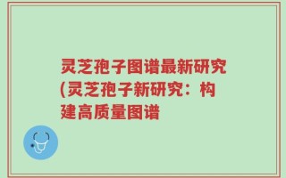 灵芝孢子图谱最新研究(灵芝孢子新研究：构建高质量图谱
