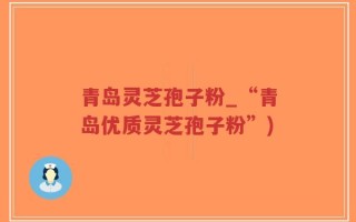 青岛灵芝孢子粉_“青岛优质灵芝孢子粉”)