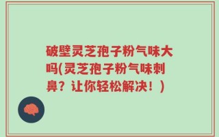 破壁灵芝孢子粉气味大吗(灵芝孢子粉气味刺鼻？让你轻松解决！)