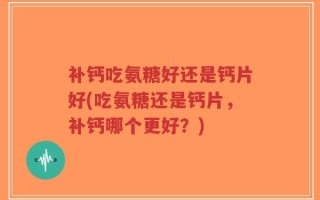 补钙吃氨糖好还是钙片好(吃氨糖还是钙片，补钙哪个更好？)