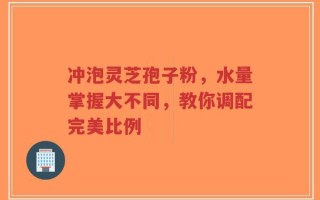 冲泡灵芝孢子粉，水量掌握大不同，教你调配完美比例