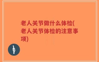 老人关节做什么体检(老人关节体检的注意事项)