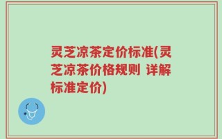 灵芝凉茶定价标准(灵芝凉茶价格规则 详解标准定价)