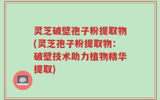 灵芝破壁孢子粉提取物(灵芝孢子粉提取物：破壁技术助力植物精华提取)