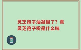 灵芝孢子油凝固了？真灵芝孢子粉是什么味