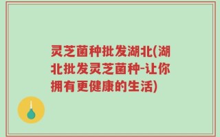灵芝菌种批发湖北(湖北批发灵芝菌种-让你拥有更健康的生活)