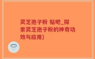 灵芝孢子粉 贴吧_探索灵芝孢子粉的神奇功效与应用)