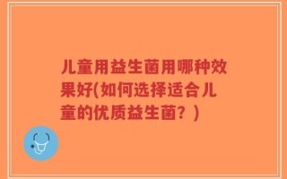 儿童用益生菌用哪种效果好(如何选择适合儿童的优质益生菌？)