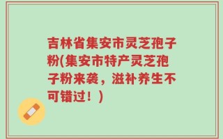吉林省集安市灵芝孢子粉(集安市特产灵芝孢子粉来袭，滋补养生不可错过！)