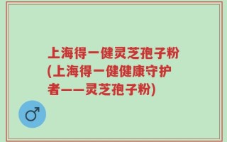 上海得一健灵芝孢子粉(上海得一健健康守护者——灵芝孢子粉)