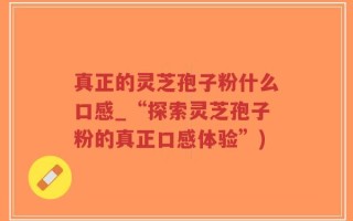 真正的灵芝孢子粉什么口感_“探索灵芝孢子粉的真正口感体验”)