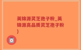 英锦源灵芝孢子粉_英锦源高品质灵芝孢子粉)