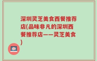 深圳灵芝美食西餐推荐店(品味非凡的深圳西餐推荐店——灵芝美食)