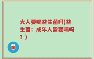 大人要喝益生菌吗(益生菌：成年人需要喝吗？)