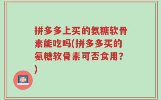 拼多多上买的氨糖软骨素能吃吗(拼多多买的氨糖软骨素可否食用？)