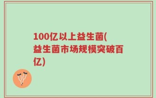 100亿以上益生菌(益生菌市场规模突破百亿)