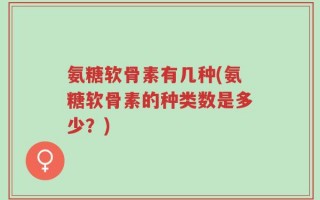 氨糖软骨素有几种(氨糖软骨素的种类数是多少？)