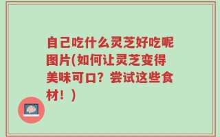 自己吃什么灵芝好吃呢图片(如何让灵芝变得美味可口？尝试这些食材！)