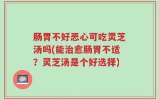 肠胃不好恶心可吃灵芝汤吗(能治愈肠胃不适？灵芝汤是个好选择)