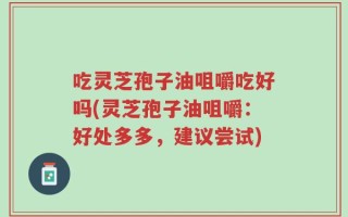 吃灵芝孢子油咀嚼吃好吗(灵芝孢子油咀嚼：好处多多，建议尝试)