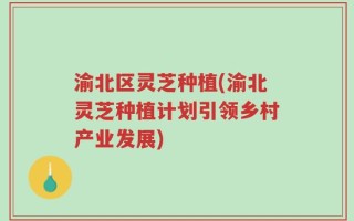 渝北区灵芝种植(渝北灵芝种植计划引领乡村产业发展)
