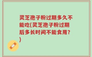 灵芝孢子粉过期多久不能吃(灵芝孢子粉过期后多长时间不能食用？)