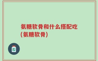 氨糖软骨和什么搭配吃(氨糖软骨)