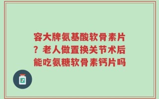 容大牌氨基酸软骨素片？老人做置换关节术后能吃氨糖软骨素钙片吗