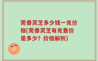 莞香灵芝多少钱一克价格(莞香灵芝每克售价是多少？价格解析)