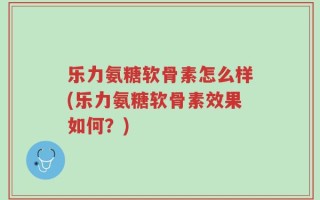 乐力氨糖软骨素怎么样(乐力氨糖软骨素效果如何？)