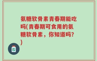 氨糖软骨素青春期能吃吗(青春期可食用的氨糖软骨素，你知道吗？)