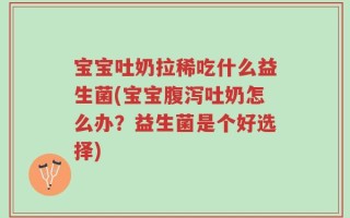 宝宝吐奶拉稀吃什么益生菌(宝宝腹泻吐奶怎么办？益生菌是个好选择)