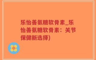 乐怡善氨糖软骨素_乐怡善氨糖软骨素：关节保健新选择)