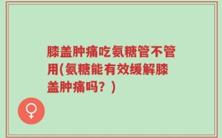 膝盖肿痛吃氨糖管不管用(氨糖能有效缓解膝盖肿痛吗？)