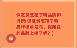 保定灵芝孢子粉品牌排行榜(保定灵芝孢子粉品牌榜单发布，你所选的品牌上榜了吗？)