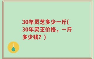 30年灵芝多少一斤(30年灵芝价格，一斤多少钱？)